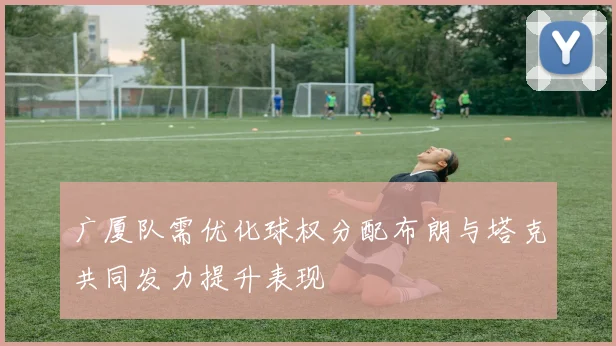 广厦队需优化球权分配布朗与塔克共同发力提升表现