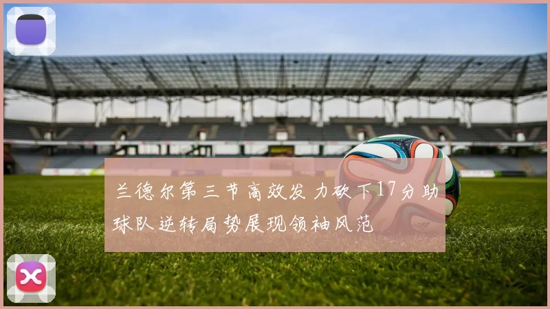 兰德尔第三节高效发力砍下17分助球队逆转局势展现领袖风范