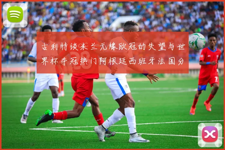 古利特谈米兰无缘欧冠的失望与世界杯夺冠热门阿根廷西班牙法国分析