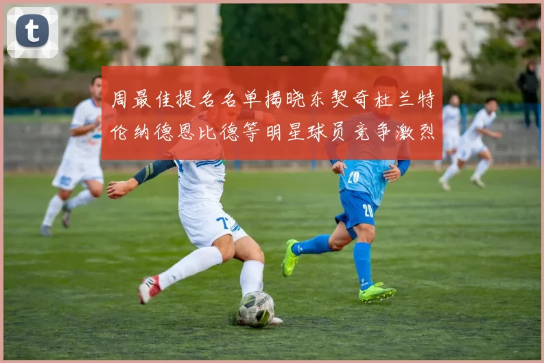 周最佳提名名单揭晓东契奇杜兰特伦纳德恩比德等明星球员竞争激烈