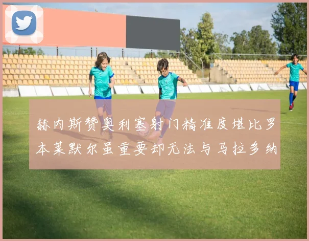 赫内斯赞奥利塞射门精准度堪比罗本莱默尔虽重要却无法与马拉多纳相提并论