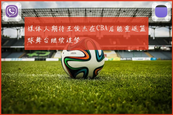 媒体人期待王俊杰在CBA后能重返篮球舞台继续追梦