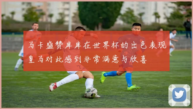 马卡盛赞库库在世界杯的出色表现皇马对此感到非常满意与欣喜