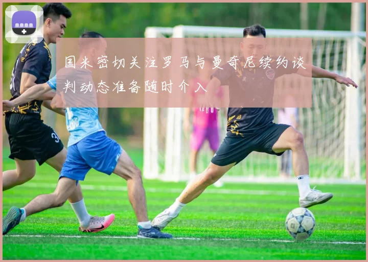 国米密切关注罗马与曼奇尼续约谈判动态准备随时介入