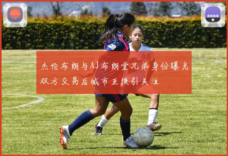 杰伦布朗与AJ布朗堂兄弟身份曝光双方交易后城市互换引关注