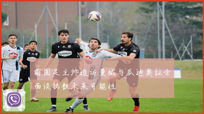 前国足主帅造访曼城与瓜迪奥拉会面谈执教未来可能性