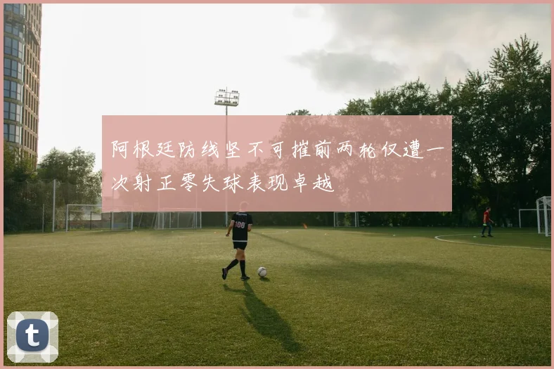 阿根廷防线坚不可摧前两轮仅遭一次射正零失球表现卓越