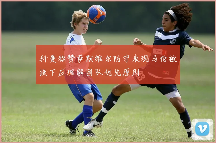 科曼称赞萨默维尔防守表现马伦被换下应理解团队优先原则