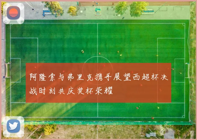 阿隆索与弗里克携手展望西超杯决战时刻共庆奖杯荣耀