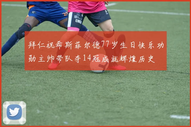 拜仁祝希斯菲尔德77岁生日快乐功勋主帅带队夺14冠成就辉煌历史