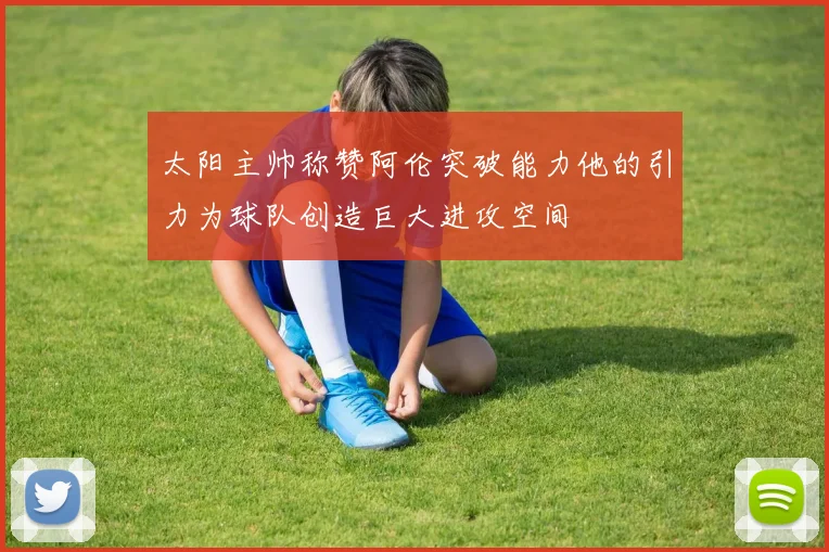 太阳主帅称赞阿伦突破能力他的引力为球队创造巨大进攻空间