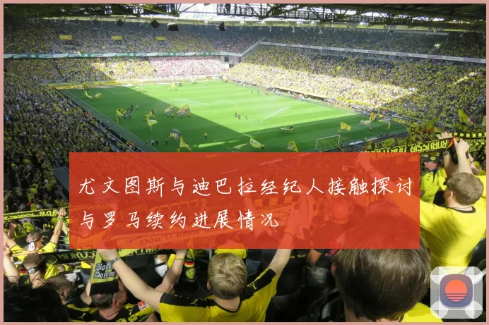 尤文图斯与迪巴拉经纪人接触探讨与罗马续约进展情况