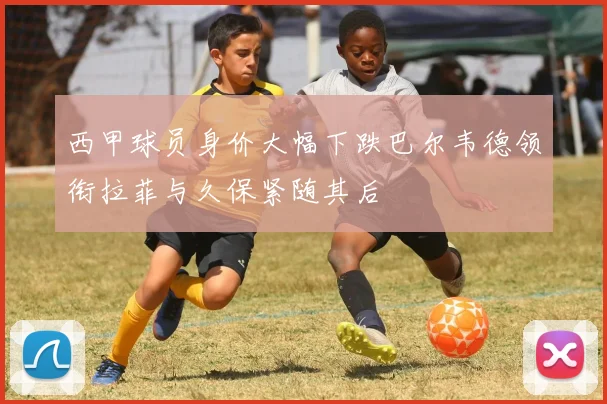 西甲球员身价大幅下跌巴尔韦德领衔拉菲与久保紧随其后