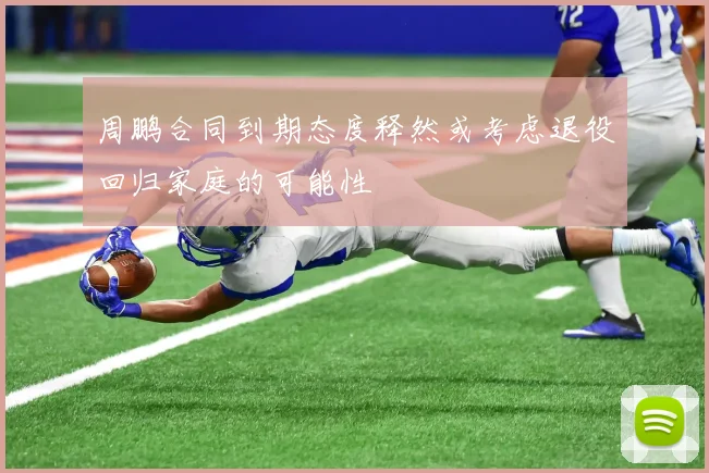 周鹏合同到期态度释然或考虑退役回归家庭的可能性