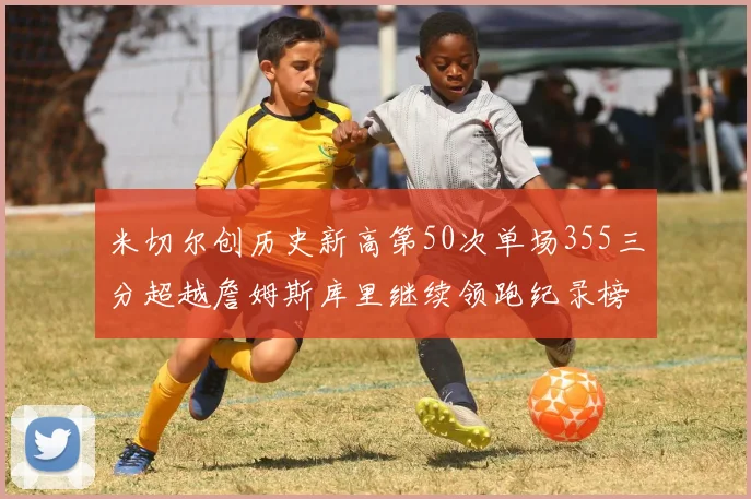 米切尔创历史新高第50次单场355三分超越詹姆斯库里继续领跑纪录榜