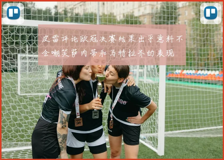 皮雷评论欧冠决赛结果出乎意料不会嘲笑萨内蒂和马特拉齐的表现