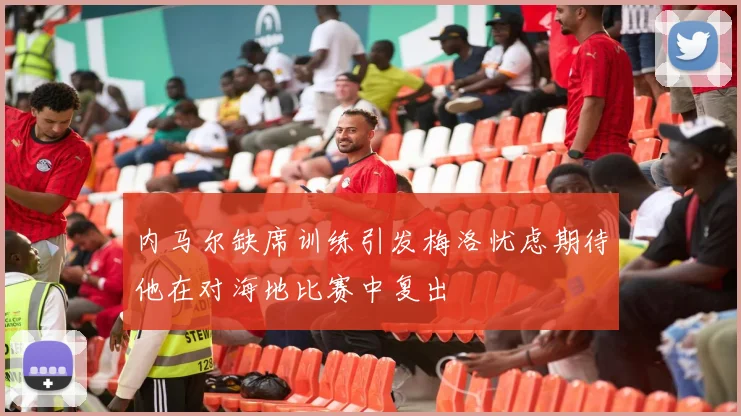 内马尔缺席训练引发梅洛忧虑期待他在对海地比赛中复出