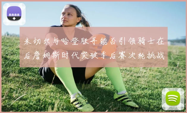 米切尔与哈登联手能否引领骑士在后詹姆斯时代突破季后赛次轮挑战