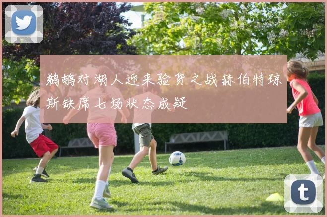 鹈鹕对湖人迎来验货之战赫伯特琼斯缺席七场状态成疑
