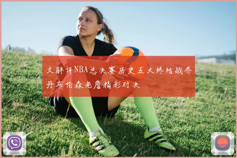 文胖评NBA总决赛历史五大终结战乔丹布伦森老詹精彩对决