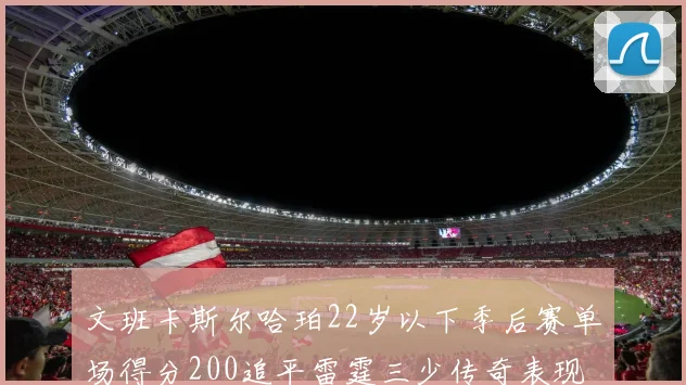 文班卡斯尔哈珀22岁以下季后赛单场得分200追平雷霆三少传奇表现